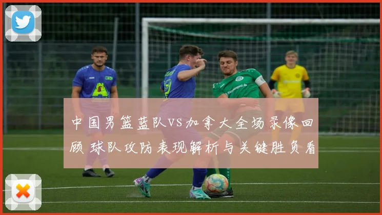 中国男篮蓝队vs加拿大全场录像回顾 球队攻防表现解析与关键胜负看点