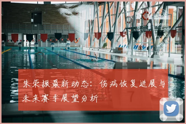 朱荣振最新动态:伤病恢复进展与未来赛季展望分析