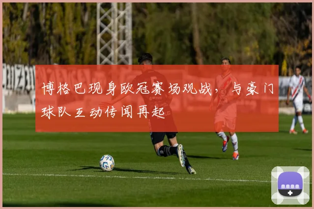 博格巴现身欧冠赛场观战,与豪门球队互动传闻再起