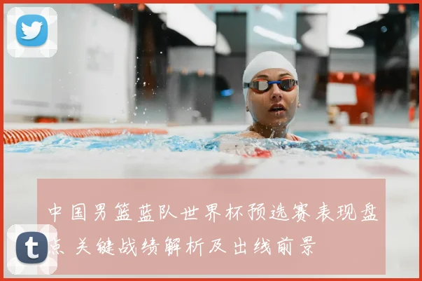 中国男篮蓝队世界杯预选赛表现盘点 关键战绩解析及出线前景