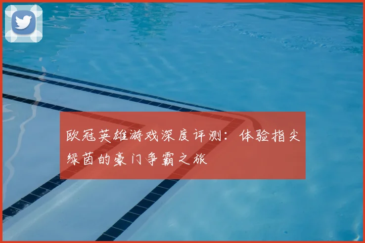 欧冠英雄游戏深度评测：体验指尖绿茵的豪门争霸之旅