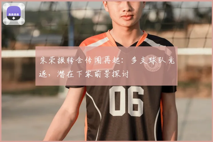 朱荣振转会传闻再起：多支球队竞逐，潜在下家前景探讨