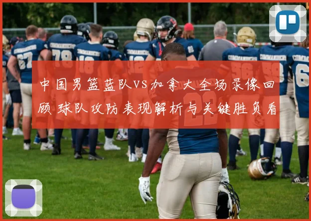 中国男篮蓝队vs加拿大全场录像回顾 球队攻防表现解析与关键胜负看点