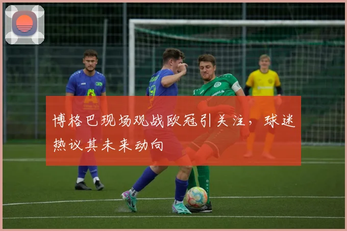 博格巴现场观战欧冠引关注，球迷热议其未来动向