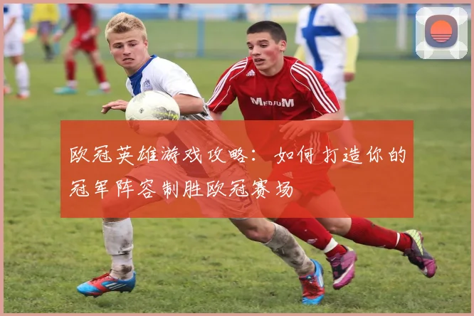 欧冠英雄游戏攻略：如何打造你的冠军阵容制胜欧冠赛场