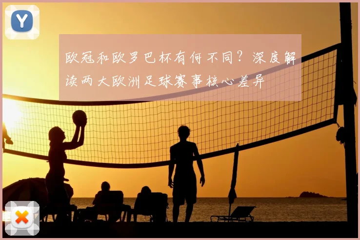 欧冠和欧罗巴杯有何不同？深度解读两大欧洲足球赛事核心差异