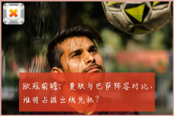 欧冠前瞻:曼联与巴萨阵容对比,谁将占据出线先机?