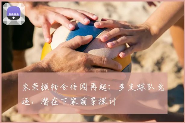 朱荣振转会传闻再起：多支球队竞逐，潜在下家前景探讨